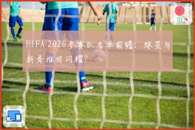 FIFA 2026参赛队名单前瞻:球星与新秀谁将闪耀?
