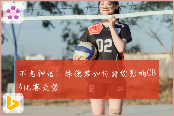 不老神话！韩德君如何持续影响CBA比赛走势