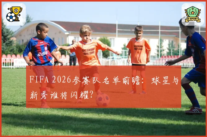 FIFA 2026参赛队名单前瞻:球星与新秀谁将闪耀?