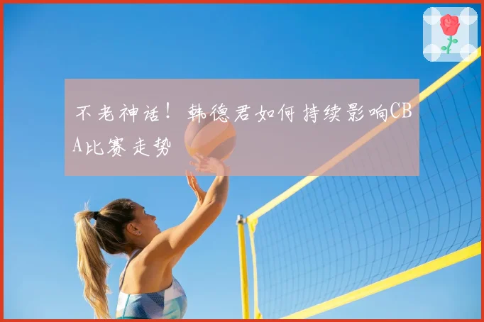不老神话！韩德君如何持续影响CBA比赛走势