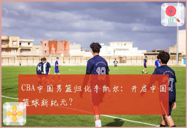 CBA中国男篮归化李凯尔:开启中国篮球新纪元?